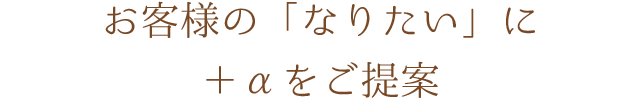 お客様の「なりたい」に＋αをご提案