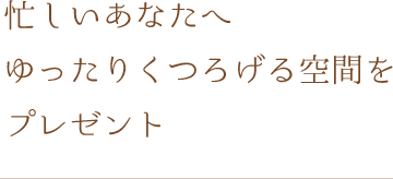 忙しいあなたへ　 ゆったりくつろげる空間を プレゼント